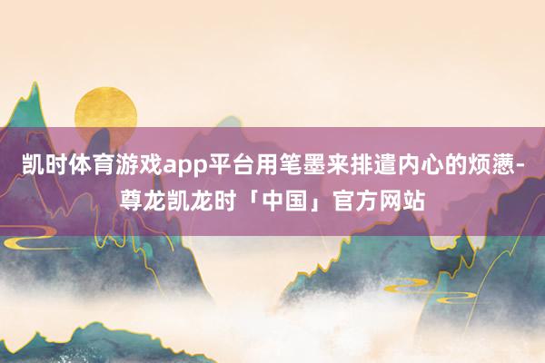 凯时体育游戏app平台用笔墨来排遣内心的烦懑-尊龙凯龙时「中国」官方网站