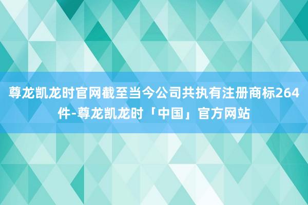 尊龙凯龙时官网截至当今公司共执有注册商标264件-尊龙凯龙时「中国」官方网站