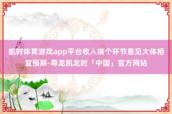 凯时体育游戏app平台收入端个环节意见大体相宜预期-尊龙凯龙时「中国」官方网站