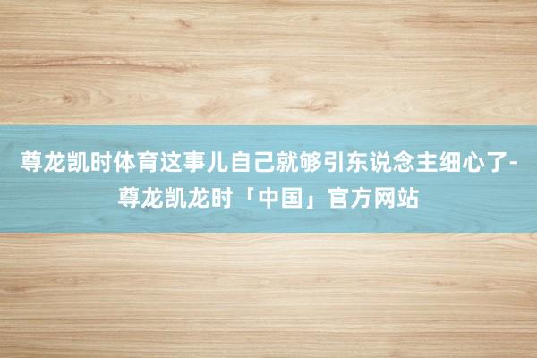 尊龙凯时体育这事儿自己就够引东说念主细心了-尊龙凯龙时「中国」官方网站