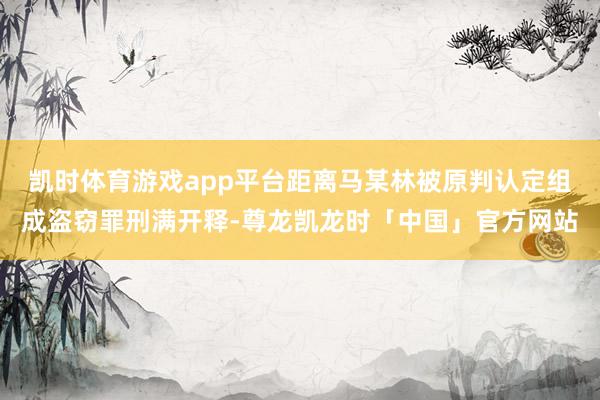 凯时体育游戏app平台距离马某林被原判认定组成盗窃罪刑满开释-尊龙凯龙时「中国」官方网站