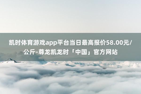 凯时体育游戏app平台当日最高报价58.00元/公斤-尊龙凯龙时「中国」官方网站