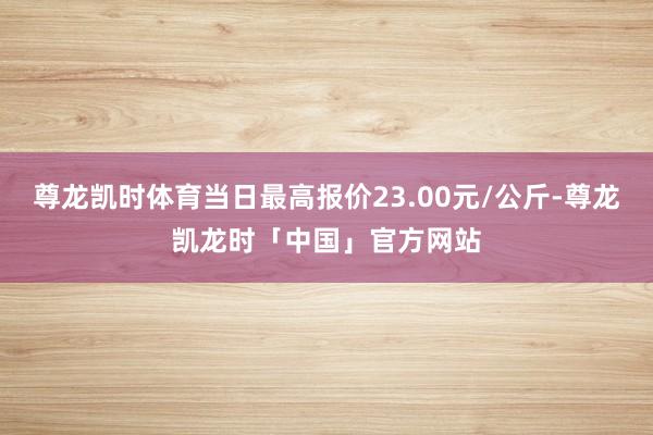 尊龙凯时体育当日最高报价23.00元/公斤-尊龙凯龙时「中国」官方网站
