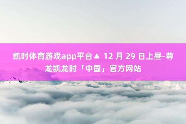 凯时体育游戏app平台▲ 12 月 29 日上昼-尊龙凯龙时「中国」官方网站