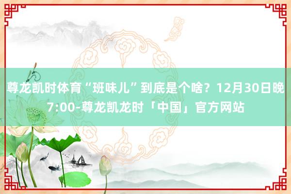 尊龙凯时体育“班味儿”到底是个啥?12月30日晚7:00-尊龙凯龙时「中国」官方网站
