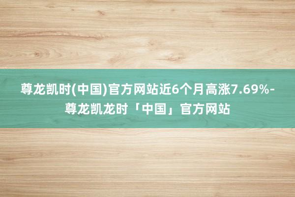 尊龙凯时(中国)官方网站近6个月高涨7.69%-尊龙凯龙时「中国」官方网站