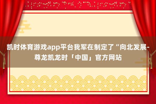 凯时体育游戏app平台我军在制定了“向北发展-尊龙凯龙时「中国」官方网站