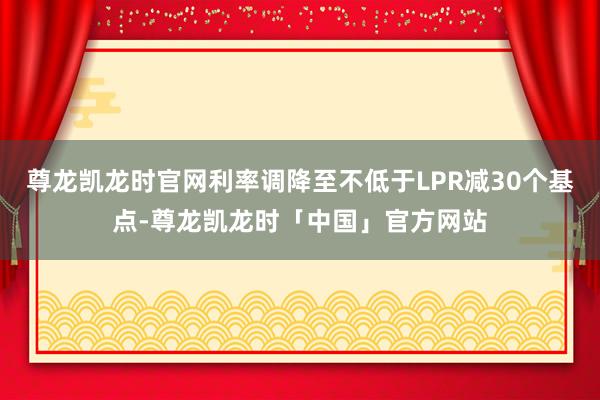 尊龙凯龙时官网利率调降至不低于LPR减30个基点-尊龙凯龙时「中国」官方网站