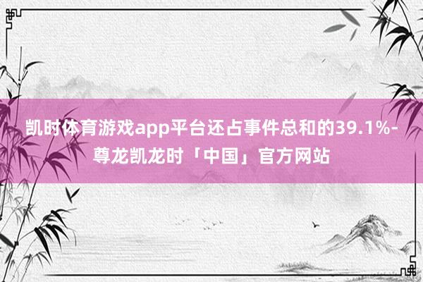 凯时体育游戏app平台还占事件总和的39.1%-尊龙凯龙时「中国」官方网站