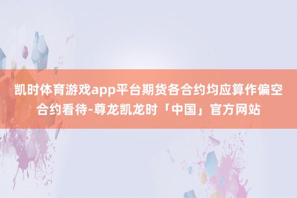凯时体育游戏app平台期货各合约均应算作偏空合约看待-尊龙凯龙时「中国」官方网站