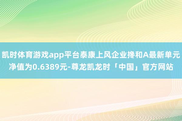 凯时体育游戏app平台泰康上风企业搀和A最新单元净值为0.6389元-尊龙凯龙时「中国」官方网站
