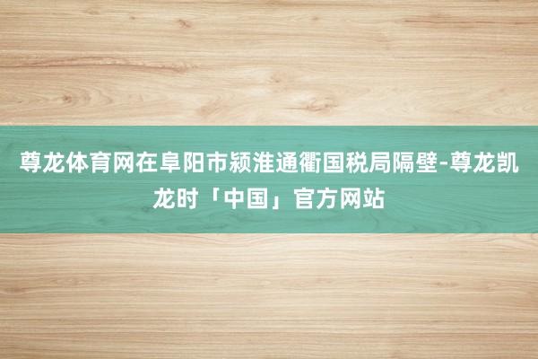 尊龙体育网在阜阳市颍淮通衢国税局隔壁-尊龙凯龙时「中国」官方网站