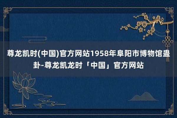 尊龙凯时(中国)官方网站1958年阜阳市博物馆蛊卦-尊龙凯龙时「中国」官方网站
