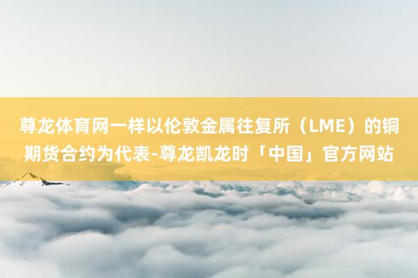 尊龙体育网一样以伦敦金属往复所（LME）的铜期货合约为代表-尊龙凯龙时「中国」官方网站