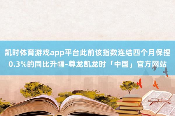 凯时体育游戏app平台此前该指数连结四个月保捏0.3%的同比升幅-尊龙凯龙时「中国」官方网站