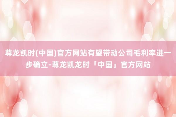 尊龙凯时(中国)官方网站有望带动公司毛利率进一步确立-尊龙凯龙时「中国」官方网站