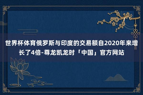 世界杯体育俄罗斯与印度的交易额自2020年来增长了4倍-尊龙凯龙时「中国」官方网站