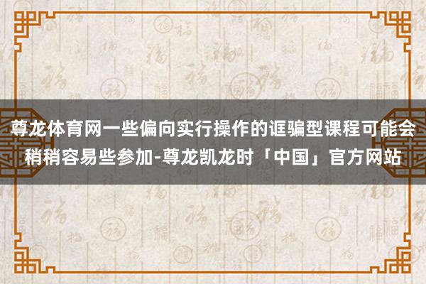 尊龙体育网一些偏向实行操作的诓骗型课程可能会稍稍容易些参加-尊龙凯龙时「中国」官方网站