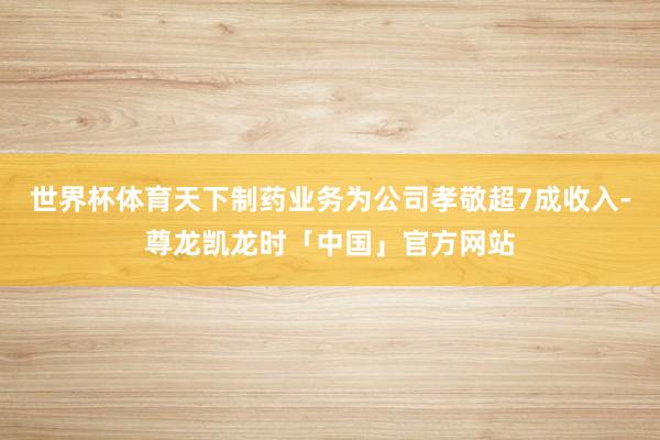 世界杯体育天下制药业务为公司孝敬超7成收入-尊龙凯龙时「中国」官方网站