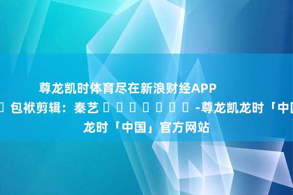 尊龙凯时体育尽在新浪财经APP            						包袱剪辑：秦艺 							-尊龙凯龙时「中国」官方网站