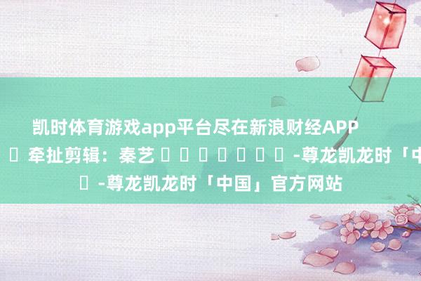 凯时体育游戏app平台尽在新浪财经APP            						牵扯剪辑：秦艺 							-尊龙凯龙时「中国」官方网站