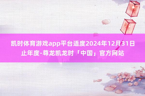 凯时体育游戏app平台适度2024年12月31日止年度-尊龙凯龙时「中国」官方网站