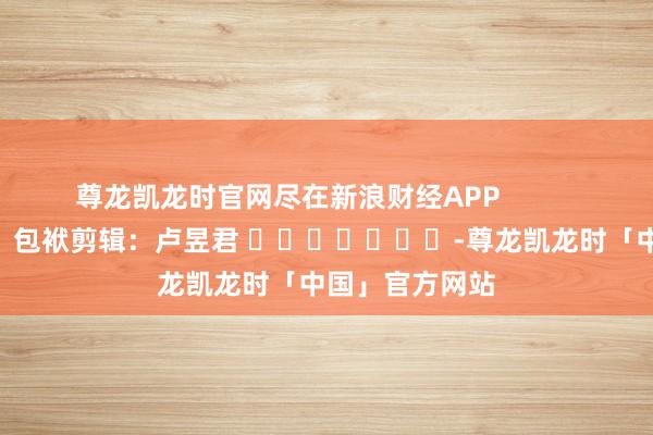 尊龙凯龙时官网尽在新浪财经APP 包袱剪辑:卢昱君 -尊龙凯龙时「中国」官方网站