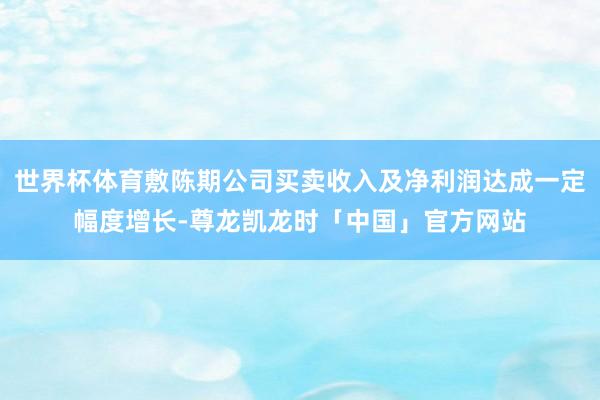 世界杯体育敷陈期公司买卖收入及净利润达成一定幅度增长-尊龙凯龙时「中国」官方网站