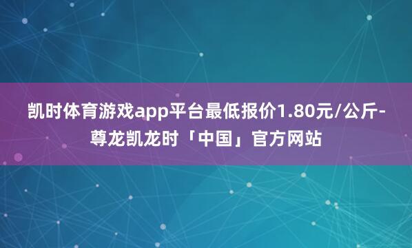 凯时体育游戏app平台最低报价1.80元/公斤-尊龙凯龙时「中国」官方网站