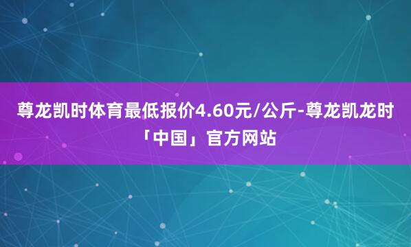 尊龙凯时体育最低报价4.60元/公斤-尊龙凯龙时「中国」官方网站