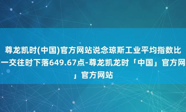 尊龙凯时(中国)官方网站说念琼斯工业平均指数比前一交往时下落649.67点-尊龙凯龙时「中国」官方网站