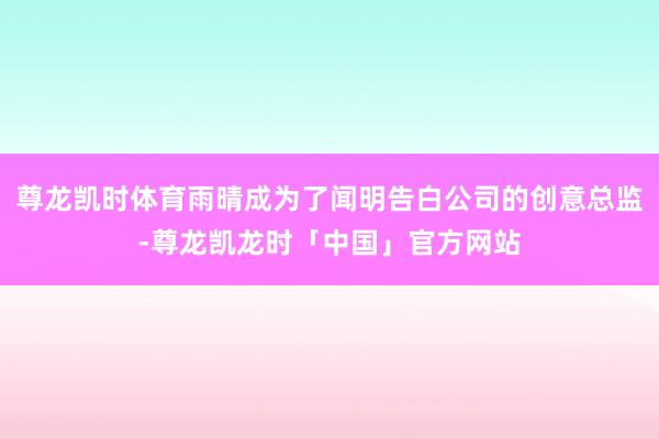 尊龙凯时体育雨晴成为了闻明告白公司的创意总监-尊龙凯龙时「中国」官方网站