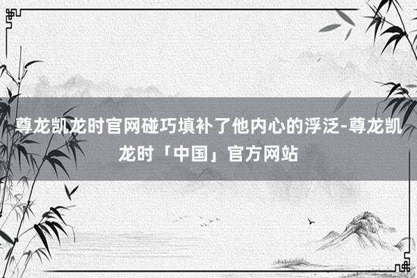 尊龙凯龙时官网碰巧填补了他内心的浮泛-尊龙凯龙时「中国」官方网站