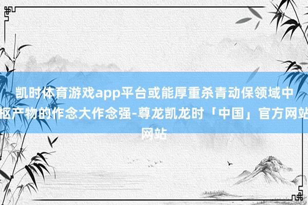 凯时体育游戏app平台或能厚重杀青动保领域中枢产物的作念大作念强-尊龙凯龙时「中国」官方网站