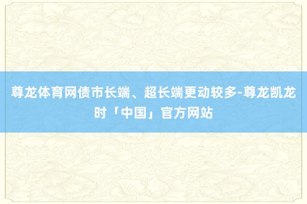 尊龙体育网债市长端、超长端更动较多-尊龙凯龙时「中国」官方网站