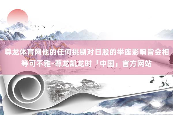 尊龙体育网他的任何挑剔对日股的举座影响皆会相等可不雅-尊龙凯龙时「中国」官方网站
