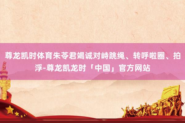 尊龙凯时体育朱苓君竭诚对峙跳绳、转呼啦圈、拍浮-尊龙凯龙时「中国」官方网站