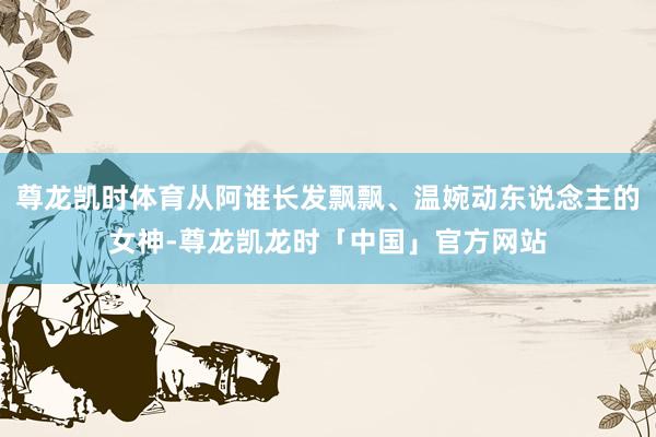 尊龙凯时体育从阿谁长发飘飘、温婉动东说念主的女神-尊龙凯龙时「中国」官方网站