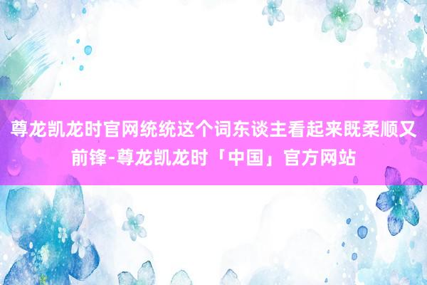 尊龙凯龙时官网统统这个词东谈主看起来既柔顺又前锋-尊龙凯龙时「中国」官方网站