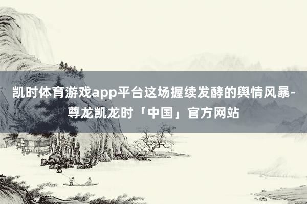 凯时体育游戏app平台这场握续发酵的舆情风暴-尊龙凯龙时「中国」官方网站