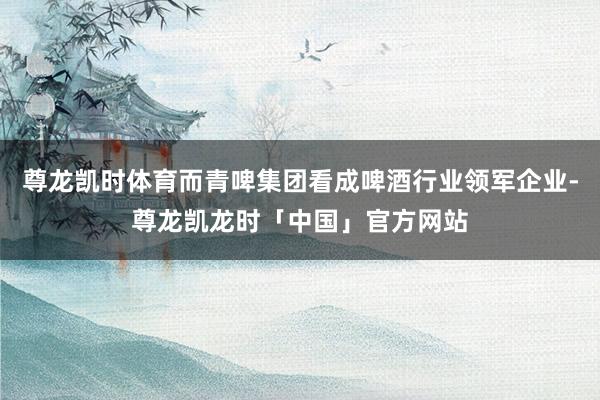 尊龙凯时体育而青啤集团看成啤酒行业领军企业-尊龙凯龙时「中国」官方网站