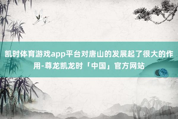 凯时体育游戏app平台对唐山的发展起了很大的作用-尊龙凯龙时「中国」官方网站