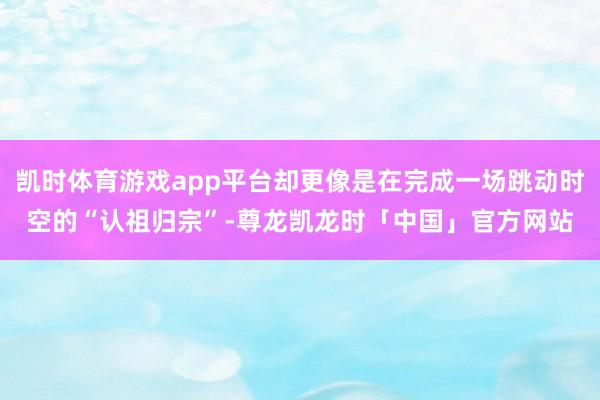 凯时体育游戏app平台却更像是在完成一场跳动时空的“认祖归宗”-尊龙凯龙时「中国」官方网站