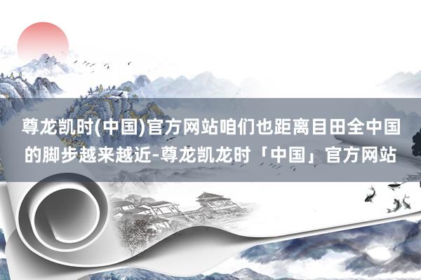 尊龙凯时(中国)官方网站咱们也距离目田全中国的脚步越来越近-尊龙凯龙时「中国」官方网站