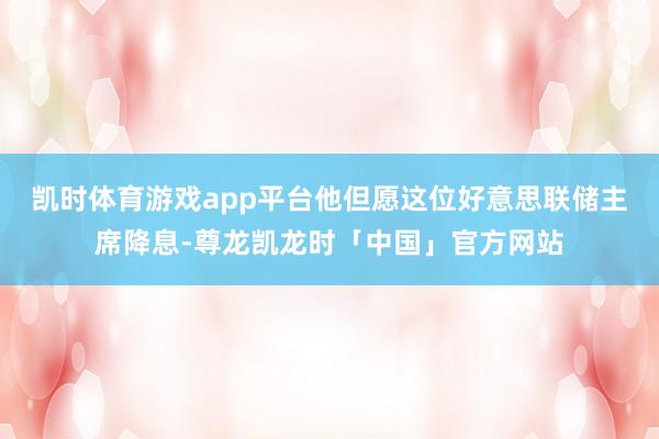 凯时体育游戏app平台他但愿这位好意思联储主席降息-尊龙凯龙时「中国」官方网站