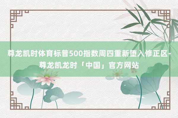 尊龙凯时体育标普500指数周四重新堕入修正区-尊龙凯龙时「中国」官方网站
