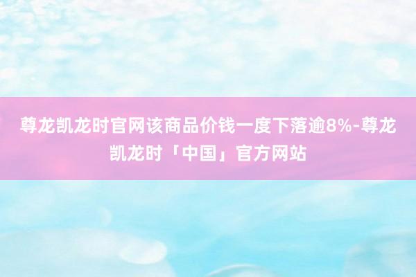 尊龙凯龙时官网该商品价钱一度下落逾8%-尊龙凯龙时「中国」官方网站
