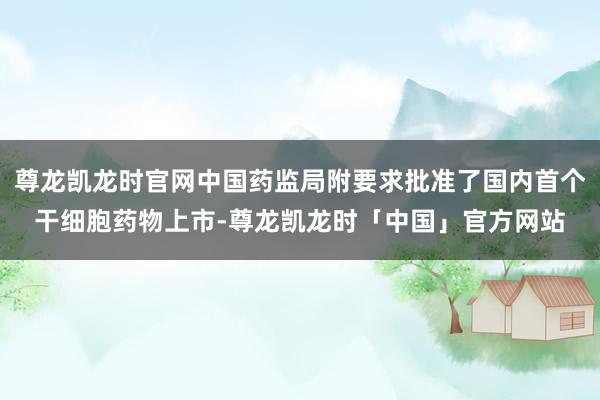 尊龙凯龙时官网中国药监局附要求批准了国内首个干细胞药物上市-尊龙凯龙时「中国」官方网站