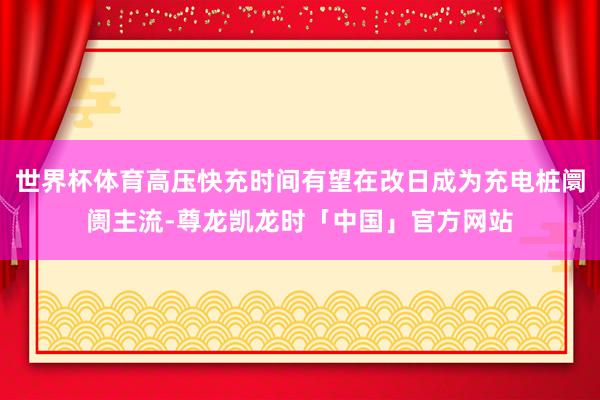世界杯体育高压快充时间有望在改日成为充电桩阛阓主流-尊龙凯龙时「中国」官方网站