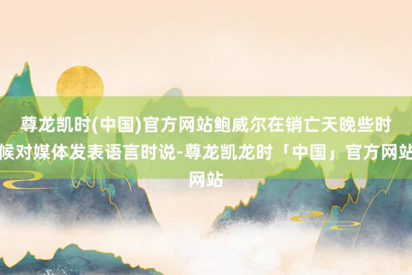 尊龙凯时(中国)官方网站鲍威尔在销亡天晚些时候对媒体发表语言时说-尊龙凯龙时「中国」官方网站